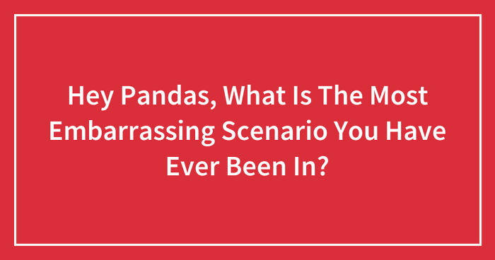 Hey Pandas, What Is The Most Embarrassing Scenario You Have Ever Been In?