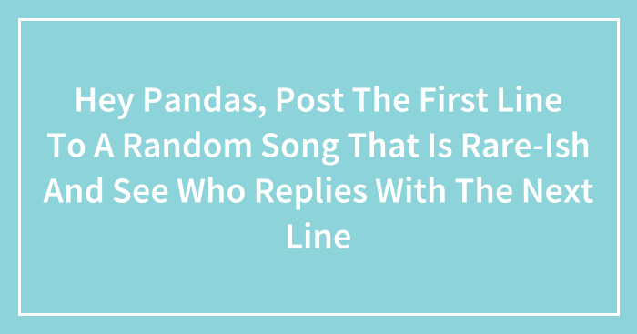 Hey Pandas, Post The First Line To A Random Song That Is Rare-Ish And See Who Replies With The Next Line (Closed)