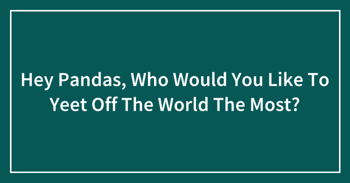 Hey Pandas, Who Would You Like To Yeet Off The World The Most? (Closed)