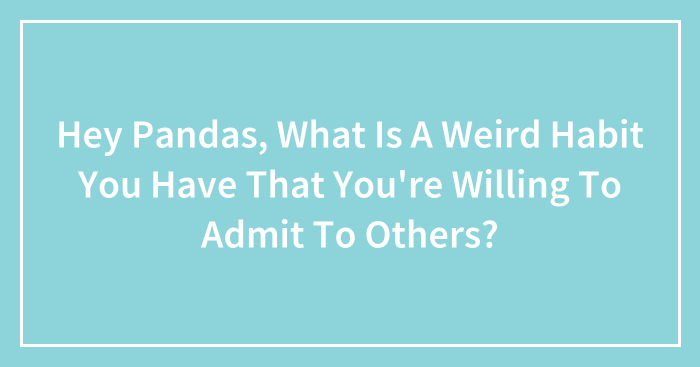 Hey Pandas, What Is A Weird Habit You Have That You’re Willing To Admit To Others? (Closed)