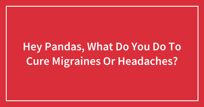 Hey Pandas, What Do You Do To Cure Migraines Or Headaches? (Closed)