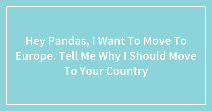 Hey Pandas, I Want To Move To Europe. Tell Me Why I Should Move To Your Country (Closed)
