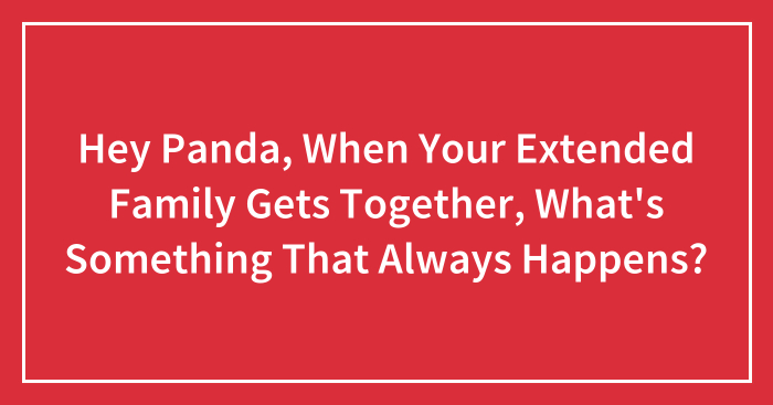 Hey Panda, When Your Extended Family Gets Together, What’s Something That Always Happens? (Closed)