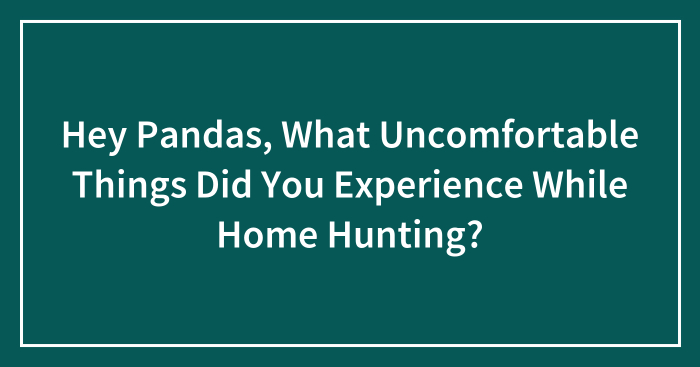 Hey Pandas, What Uncomfortable Things Did You Experience While Home Hunting? (Closed)
