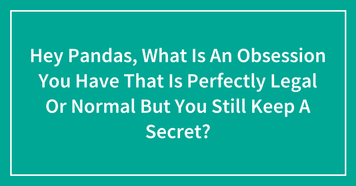 Hey Pandas, What Is An Obsession You Have That Is Perfectly Legal Or Normal But You Still Keep A Secret? (Closed)
