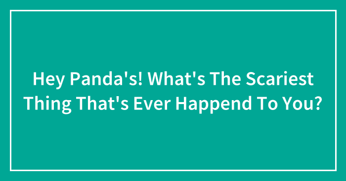 Hey Panda’s! What’s The Scariest Thing That’s Ever Happend To You?