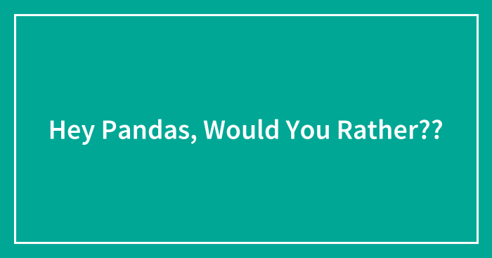 Hey Pandas, Would You Rather??