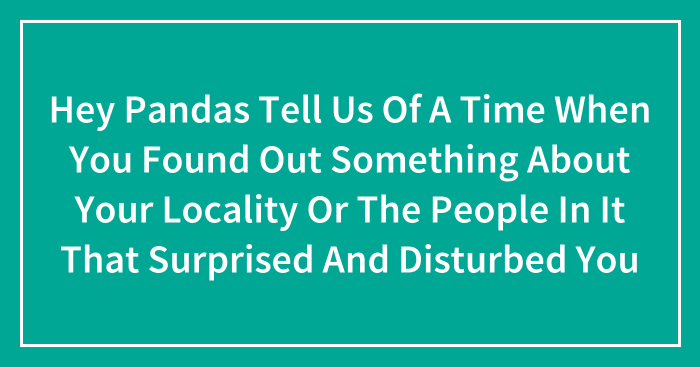 Hey Pandas Tell Us Of A Time When You Found Out Something About Your Locality Or The People In It That Surprised And Disturbed You
