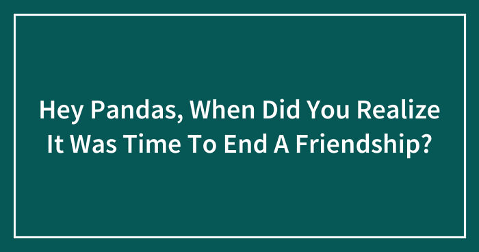 Hey Pandas, When Did You Realize It Was Time To End A Friendship? (Closed)