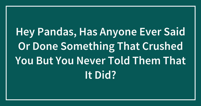 Hey Pandas, Has Anyone Ever Said Or Done Something That Crushed You But You Never Told Them That It Did? (Closed)