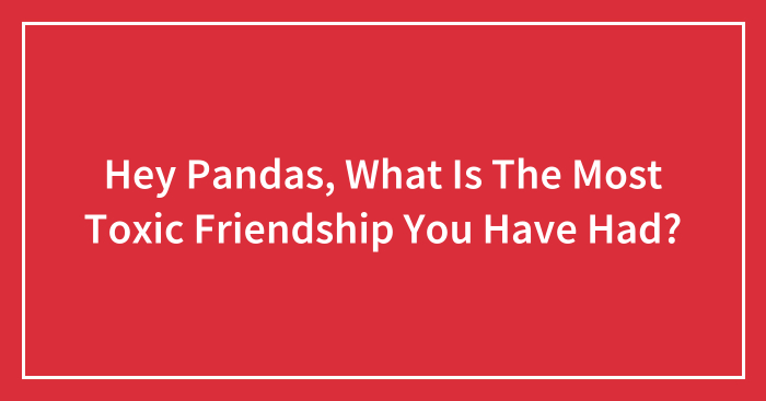 Hey Pandas, What Is The Most Toxic Friendship You Have Had?