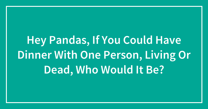 Hey Pandas, If You Could Have Dinner With One Person, Living Or Dead, Who Would It Be? (Closed)