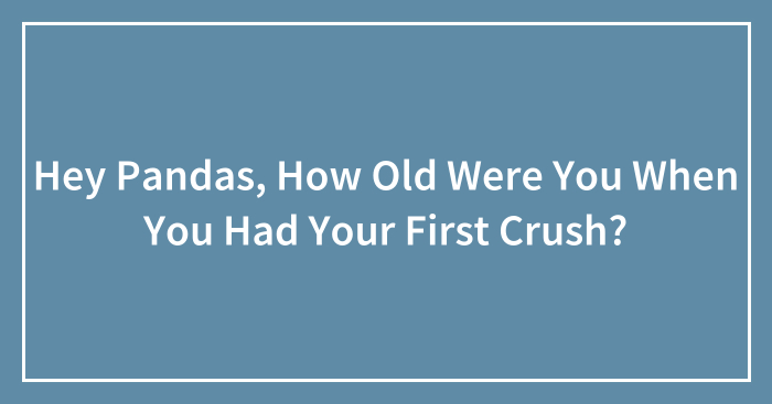 Hey Pandas, How Old Were You When You Had Your First Crush? (Closed)