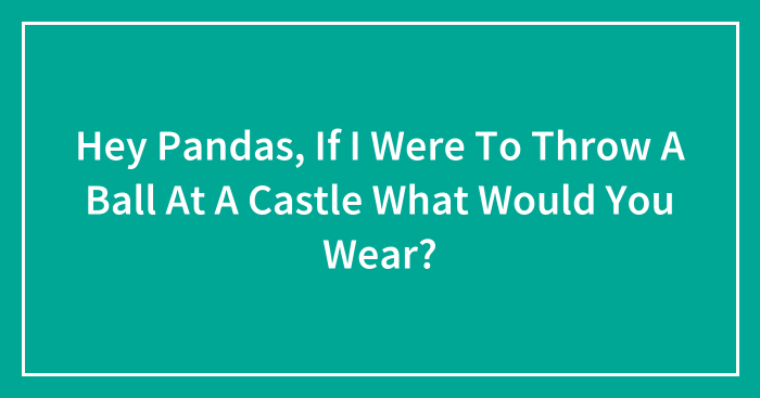 Hey Pandas, If I Were To Throw A Ball At A Castle What Would You Wear? (Closed)