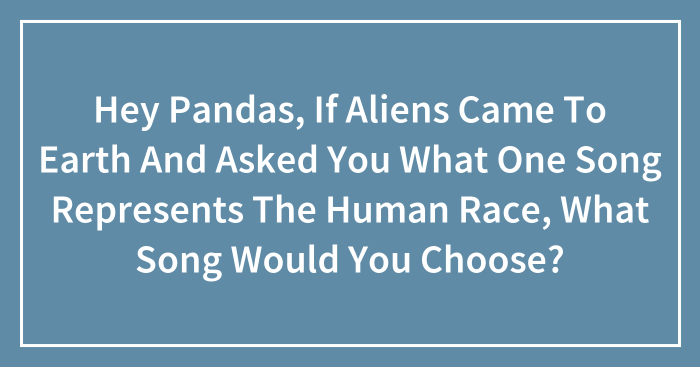 Hey Pandas, If Aliens Came To Earth And Asked You What One Song Represents The Human Race, What Song Would You Choose? (Closed)