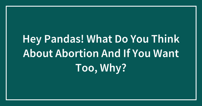 Hey Pandas! What Do You Think About Abortion And If You Want Too, Why?
