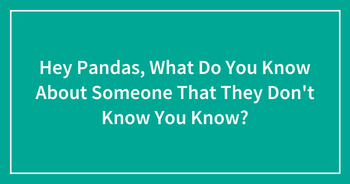 Hey Pandas, What Do You Know About Someone That They Don’t Know You Know? (Closed)