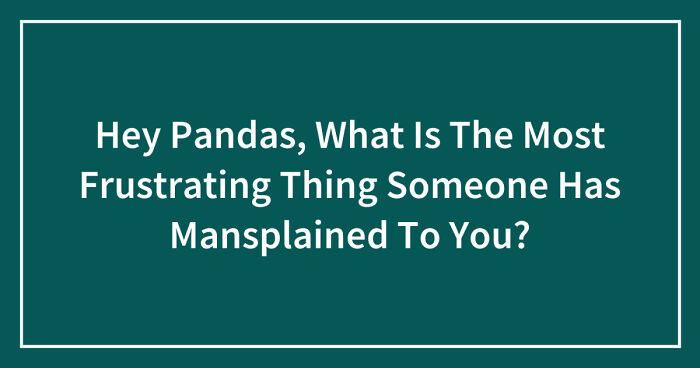 Hey Pandas, What Is The Most Frustrating Thing Someone Has Mansplained To You? (Closed)