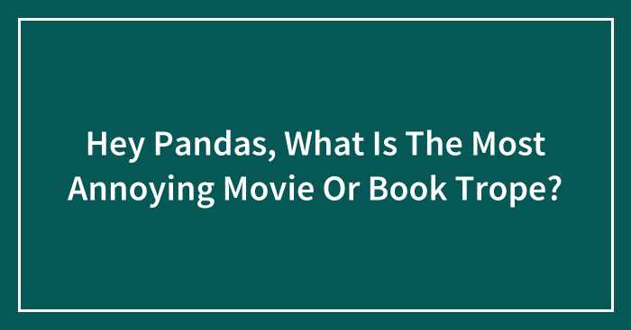 Hey Pandas, What Is The Most Annoying Movie Or Book Trope? (Closed)
