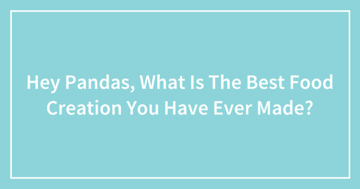 Hey Pandas, What Is The Best Food Creation You Have Ever Made? (Closed)
