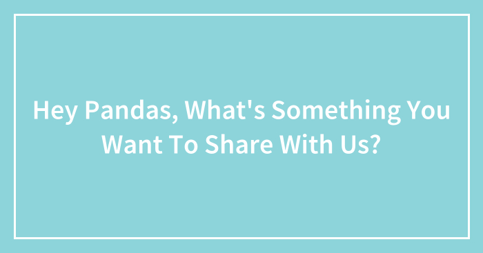 Hey Pandas, What’s Something You Want To Share With Us?