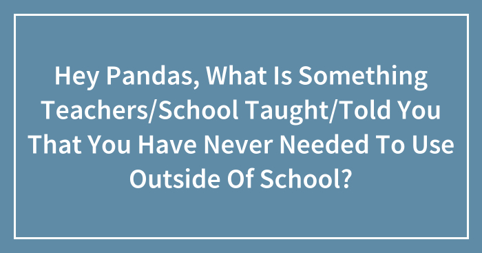 Hey Pandas, What Is Something Teachers/School Taught/Told You That You Have Never Needed To Use Outside Of School?