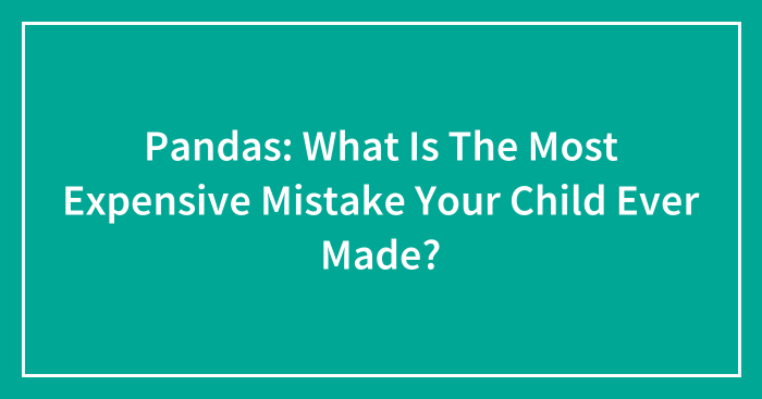 Pandas: What Is The Most Expensive Mistake Your Child Ever Made?