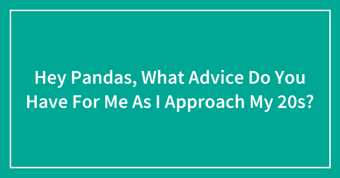 Hey Pandas, What Advice Do You Have For Me As I Approach My 20s? (Closed)