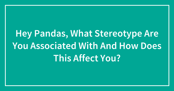 Hey Pandas, What Stereotype Are You Associated With And How Does This Affect You? (Closed)