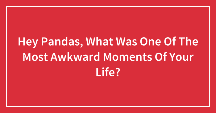 Hey Pandas, What Was One Of The Most Awkward Moments Of Your Life? (Closed)