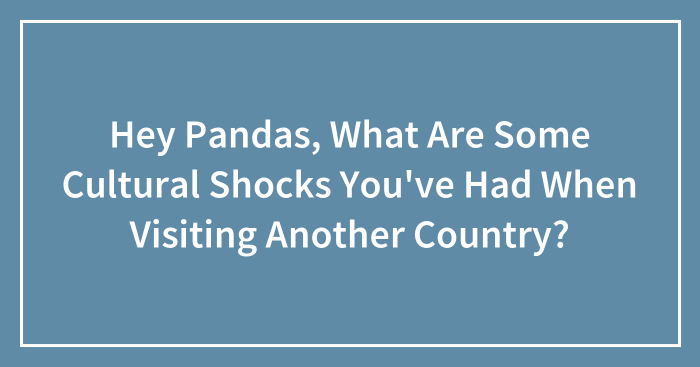 Hey Pandas, What Are Some Cultural Shocks You’ve Had When Visiting Another Country? (Closed)