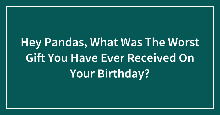 Hey Pandas, What Was The Worst Gift You Have Ever Received On Your Birthday? (Closed)