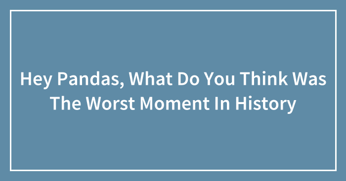 Hey Pandas, What Do You Think Was The Worst Moment In History (Closed)