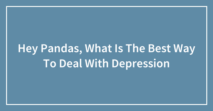 Hey Pandas, What Is The Best Way To Deal With Depression (Closed)