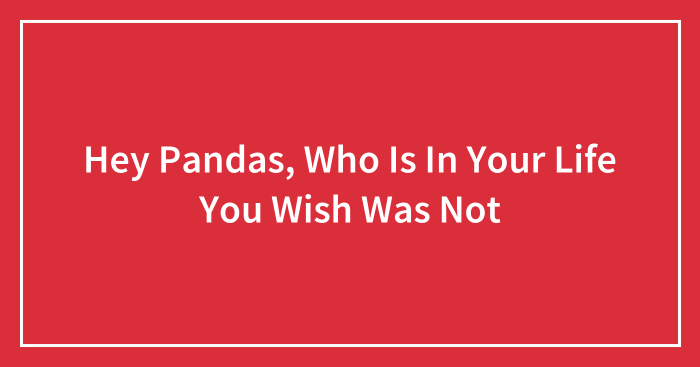 Hey Pandas, Who Is In Your Life You Wish Was Not (Closed)