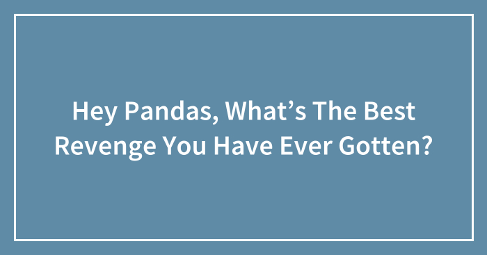 Hey Pandas, What’s The Best Revenge You Have Ever Gotten?