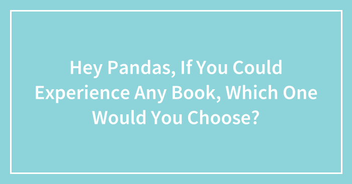 Hey Pandas, If You Could Experience Any Book, Which One Would You Choose? (Closed)
