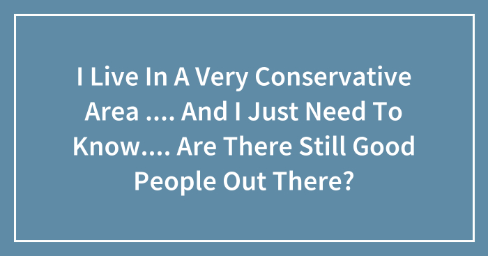 I Live In A Very Conservative Area …. And I Just Need To Know…. Are There Still Good People Out There?