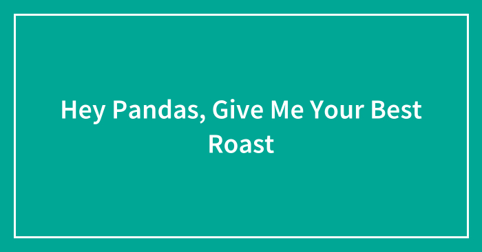 Hey Pandas, Give Me Your Best Roast (Closed)