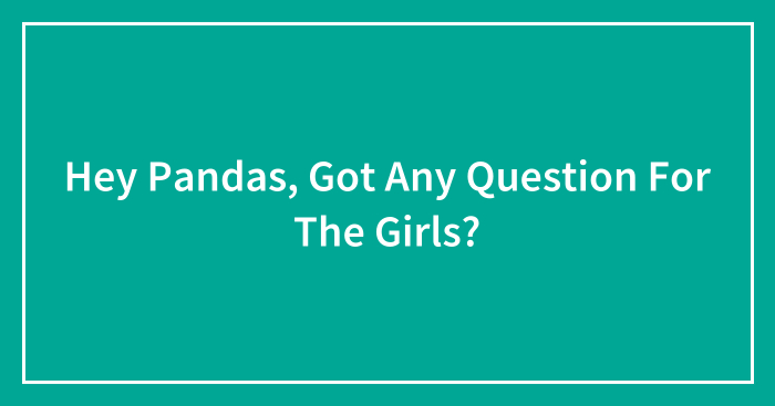 Hey Pandas, Got Any Question For The Girls? (Closed)