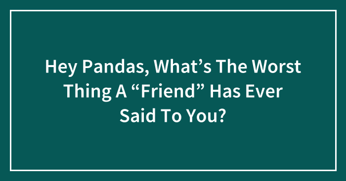 Hey Pandas, What’s The Worst Thing A “Friend” Has Ever Said To You? (Closed)