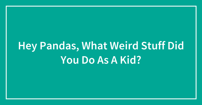 Hey Pandas, What Weird Stuff Did You Do As A Kid? (Closed)