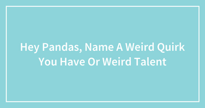 Hey Pandas, Name A Weird Quirk You Have Or Weird Talent (Closed)