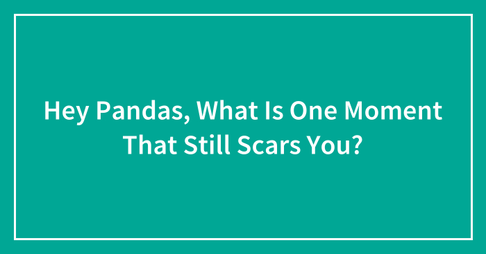 Hey Pandas, What Is One Moment That Still Scars You? (Closed)