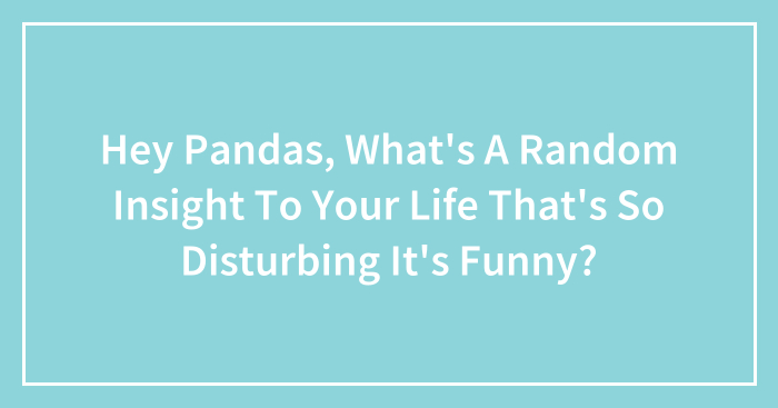 Hey Pandas, What’s A Random Insight To Your Life That’s So Disturbing It’s Funny? (Closed)