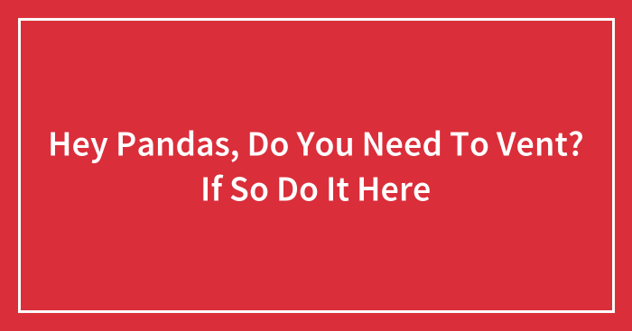 Hey Pandas, Do You Need To Vent? If So Do It Here