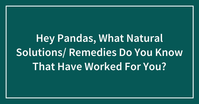Hey Pandas, What Natural Solutions/ Remedies Do You Know That Have Worked For You? (Closed)