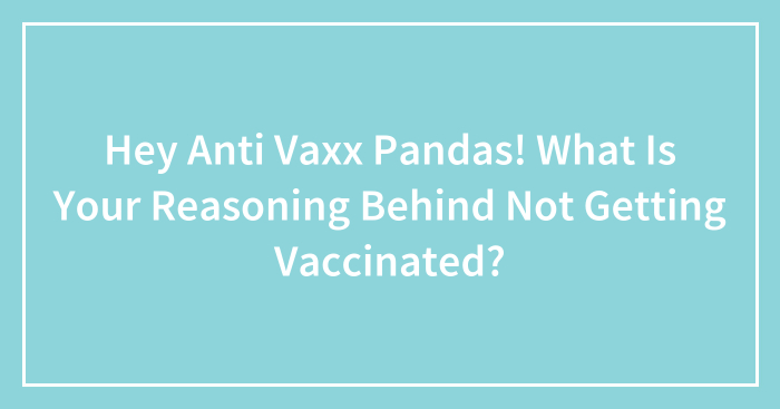 Hey Anti Vaxx Pandas! What Is Your Reasoning Behind Not Getting Vaccinated? (Closed)
