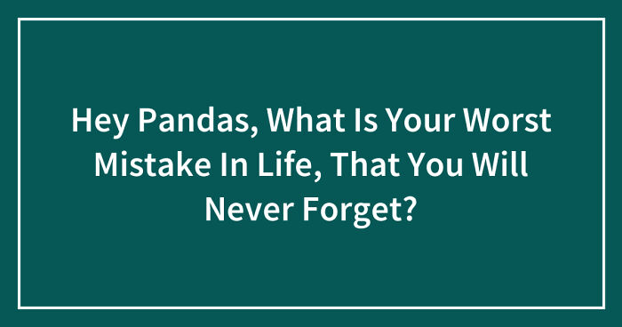 Hey Pandas, What Is Your Worst Mistake In Life, That You Will Never Forget? (Closed)