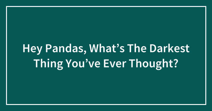 Hey Pandas, What’s The Darkest Thing You’ve Ever Thought? (Closed)